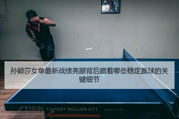孙颖莎女单最新战绩亮眼背后藏着哪些稳定赢球的关键细节